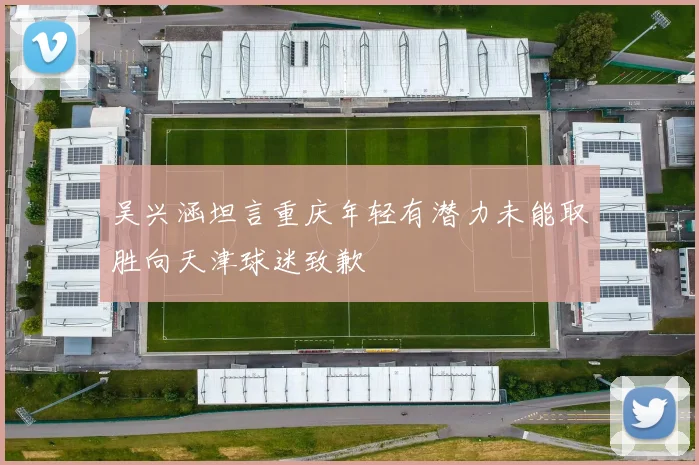 吴兴涵坦言重庆年轻有潜力未能取胜向天津球迷致歉