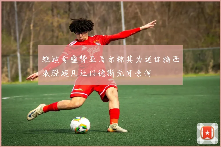 维迪奇盛赞亚马尔称其为迷你梅西表现超凡让门德斯无可奈何