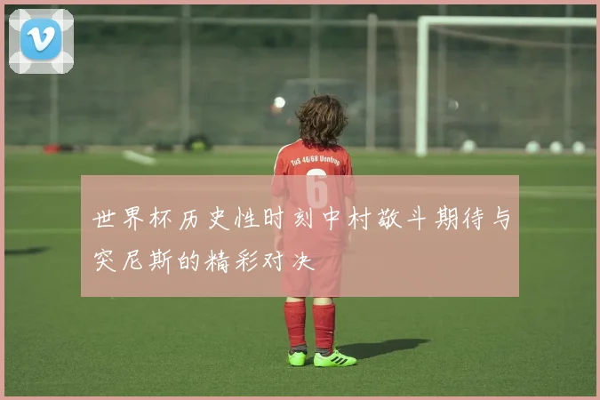世界杯历史性时刻中村敬斗期待与突尼斯的精彩对决