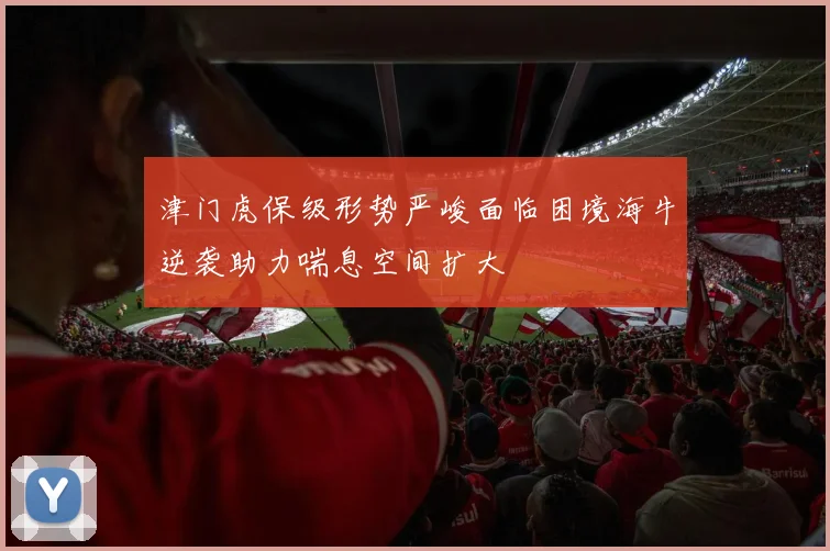 津门虎保级形势严峻面临困境海牛逆袭助力喘息空间扩大