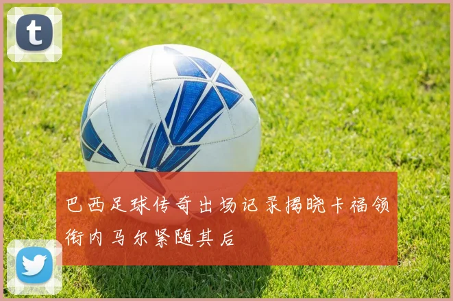巴西足球传奇出场记录揭晓卡福领衔内马尔紧随其后