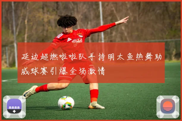 延边超燃啦啦队手持明太鱼热舞助威球赛引爆全场激情