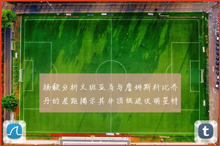 杨毅分析文班亚马与詹姆斯科比乔丹的差距揭示其非顶级进攻明星特质