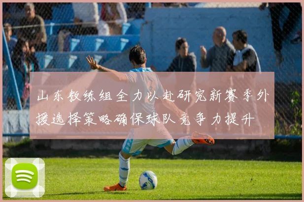 山东教练组全力以赴研究新赛季外援选择策略确保球队竞争力提升