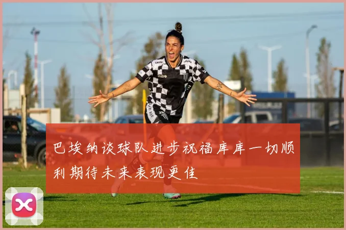 巴埃纳谈球队进步祝福库库一切顺利期待未来表现更佳