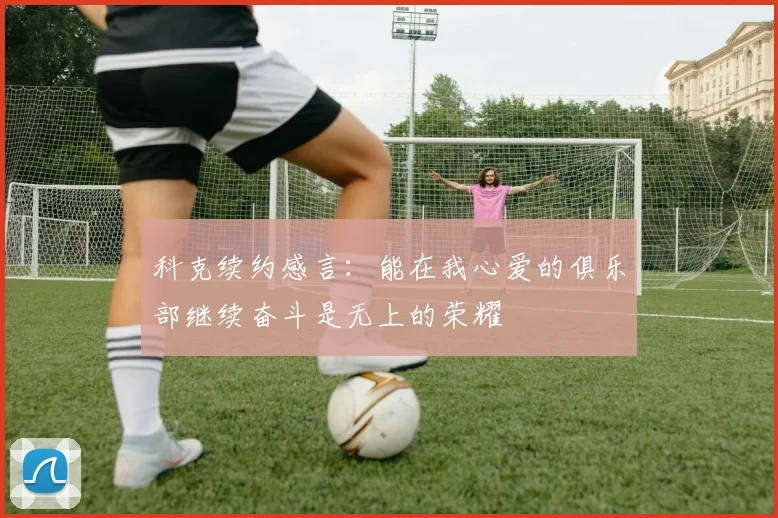 科克续约感言：能在我心爱的俱乐部继续奋斗是无上的荣耀
