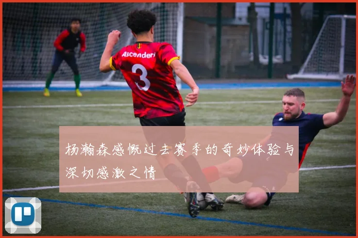 杨瀚森感慨过去赛季的奇妙体验与深切感激之情