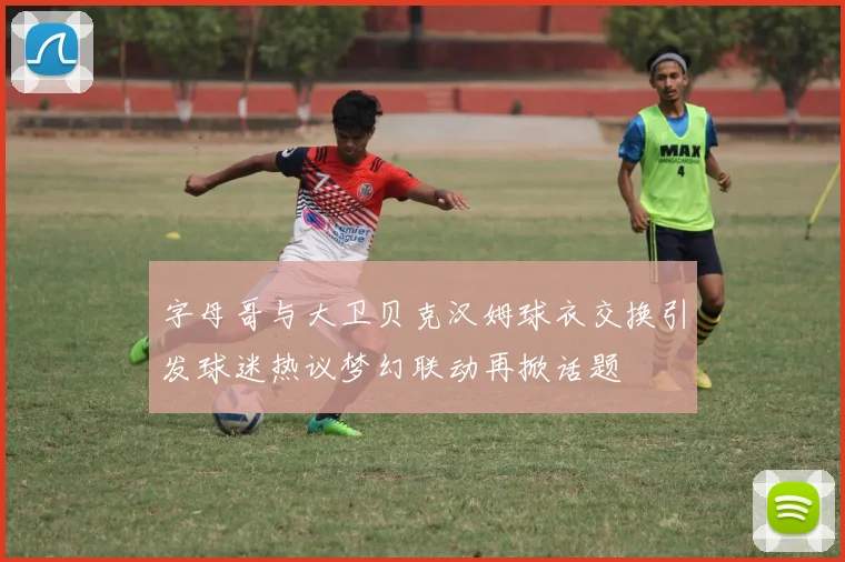 字母哥与大卫贝克汉姆球衣交换引发球迷热议梦幻联动再掀话题