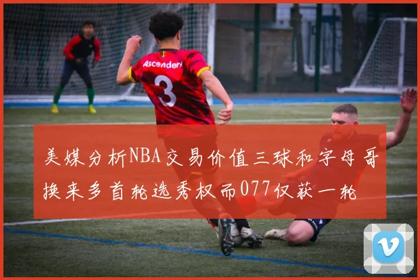 美媒分析NBA交易价值三球和字母哥换来多首轮选秀权而077仅获一轮