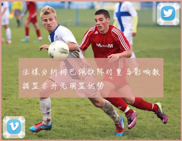 法媒分析姆巴佩缺阵对皇马影响数据显示并无明显优势