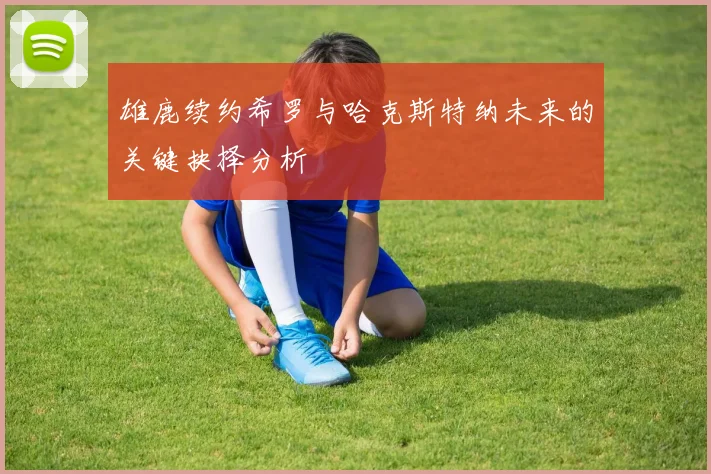 雄鹿续约希罗与哈克斯特纳未来的关键抉择分析