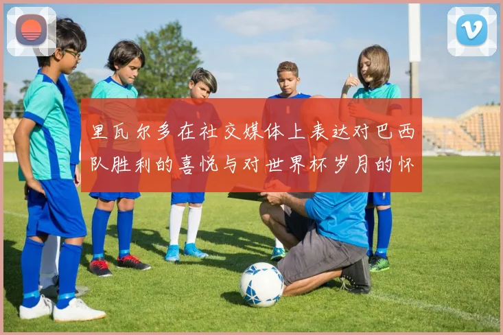 里瓦尔多在社交媒体上表达对巴西队胜利的喜悦与对世界杯岁月的怀念